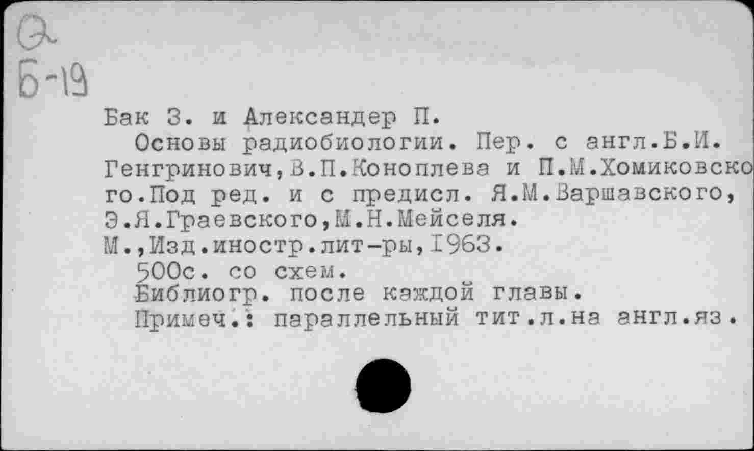 ﻿Бак 3. и Александер П.
Основы радиобиологии. Пер. с англ.Б.И. Генгринович,В.П.Коноплева и П.М.Хомиковско го.Под ред. и с предисл. Я.М.Варшавского, Э.Я.Граевского,М.Н.Мейселя.
М.,Изд.иностр.лит-ры,1963.
500с. со схем.
Библиогр. после каждой главы.
Примеч.: параллельный тит.л.на англ.яз.